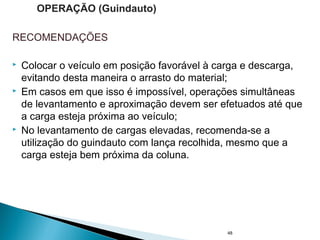 RECOMENDAÇÕES
 Colocar o veículo em posição favorável à carga e descarga,
evitando desta maneira o arrasto do material;
 Em casos em que isso é impossível, operações simultâneas
de levantamento e aproximação devem ser efetuados até que
a carga esteja próxima ao veículo;
 No levantamento de cargas elevadas, recomenda-se a
utilização do guindauto com lança recolhida, mesmo que a
carga esteja bem próxima da coluna.
48
OPERAÇÃO (Guindauto)
 