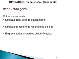 RECOMENDAÇÕES
Cuidados semanais
 Limpeza geral de todo equipamento
 Limpeza do respiro do reservatório de óleo
 Engraxar todos os pontos de lubrificação.
51
OPERAÇÃO - manutenção - (Guindauto)
 