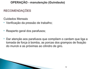 RECOMENDAÇÕES
Cuidados Mensais
 Verificação da pressão de trabalho;
 Reaperto geral dos parafusos;
 Dar atenção aos parafusos que compõem o cardam que liga a
tomada de força à bomba, as porcas dos grampos de fixação
do munck e as próximas ao cilindro de giro.
52
OPERAÇÃO - manutenção (Guindauto)
 