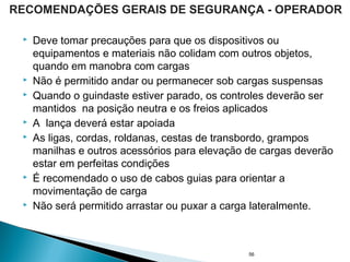  Deve tomar precauções para que os dispositivos ou
equipamentos e materiais não colidam com outros objetos,
quando em manobra com cargas
 Não é permitido andar ou permanecer sob cargas suspensas
 Quando o guindaste estiver parado, os controles deverão ser
mantidos na posição neutra e os freios aplicados
 A lança deverá estar apoiada
 As ligas, cordas, roldanas, cestas de transbordo, grampos
manilhas e outros acessórios para elevação de cargas deverão
estar em perfeitas condições
 É recomendado o uso de cabos guias para orientar a
movimentação de carga
 Não será permitido arrastar ou puxar a carga lateralmente.
56
RECOMENDAÇÕES GERAIS DE SEGURANÇA - OPERADOR
 