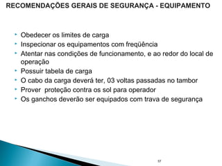  Obedecer os limites de carga
 Inspecionar os equipamentos com freqüência
 Atentar nas condições de funcionamento, e ao redor do local de
operação
 Possuir tabela de carga
 O cabo da carga deverá ter, 03 voltas passadas no tambor
 Prover proteção contra os sol para operador
 Os ganchos deverão ser equipados com trava de segurança
57
RECOMENDAÇÕES GERAIS DE SEGURANÇA - EQUIPAMENTO
 