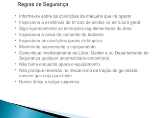  Informe-se sobre as condições da máquina que irá operar
 Inspecione a existência de trincas de soldas na estrutura geral
 Siga rigorosamente as instruções regulamentares da área
 Inspecione a caixa de comando da botoeira
 Inspecione as condições gerais de limpeza
 Movimente suavemente o equipamento
 Comunique imediatamente ao Líder, Gestor e ou Departamento de
Segurança qualquer anormalidade encontrada
 Não fume enquanto opera o equipamento
 Não pratique reversão no mecanismo de tração do guindaste,
mesmo que seja para teste
 Nunca deixe a carga suspensa
Regras de Segurança
 
