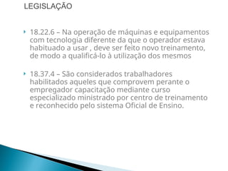  18.22.6 – Na operação de máquinas e equipamentos
com tecnologia diferente da que o operador estava
habituado a usar , deve ser feito novo treinamento,
de modo a qualificá-lo à utilização dos mesmos
 18.37.4 – São considerados trabalhadores
habilitados aqueles que comprovem perante o
empregador capacitação mediante curso
especializado ministrado por centro de treinamento
e reconhecido pelo sistema Oficial de Ensino.
LEGISLAÇÃO
 