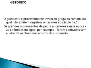 O guindaste é provavelmente invenção grega ou romana,da
qual não existem registros anteriores ao século I a.C.
Os grandes monumentos de pedra anteriores a essa época -
as pirâmides do Egito, por exemplo - foram edificados sem
auxílio de nenhum mecanismo de suspensão.
11
HISTORICO
 