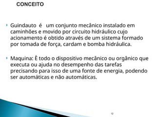  Guindauto é um conjunto mecânico instalado em
caminhões e movido por circuito hidráulico cujo
acionamento é obtido através de um sistema formado
por tomada de força, cardam e bomba hidráulica.
 Maquina: È todo o dispositivo mecânico ou orgânico que
executa ou ajuda no desempenho das tarefas
precisando para isso de uma fonte de energia, podendo
ser automáticas e não automáticas.
12
CONCEITO
 
