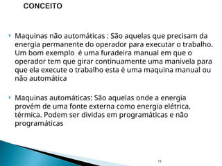  Maquinas não automáticas : São aquelas que precisam da
energia permanente do operador para executar o trabalho.
Um bom exemplo é uma furadeira manual em que o
operador tem que girar continuamente uma manivela para
que ela execute o trabalho esta é uma maquina manual ou
não automática
 Maquinas automáticas: São aquelas onde a energia
provém de uma fonte externa como energia elétrica,
térmica. Podem ser dividas em programáticas e não
programáticas
13
CONCEITO
 