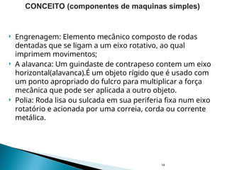  Engrenagem: Elemento mecânico composto de rodas
dentadas que se ligam a um eixo rotativo, ao qual
imprimem movimentos;
 A alavanca: Um guindaste de contrapeso contem um eixo
horizontal(alavanca).É um objeto rígido que é usado com
um ponto apropriado do fulcro para multiplicar a força
mecânica que pode ser aplicada a outro objeto.
 Polia: Roda lisa ou sulcada em sua periferia fixa num eixo
rotatório e acionada por uma correia, corda ou corrente
metálica.
14
CONCEITO (componentes de maquinas simples)
 