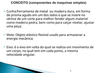  Cunha:Ferramenta de metal ou madeira dura, em forma
de prisma agudo em um dos lados e que se insere no
vértice de um corte para melhor fender algum material
como madeira pedra, bem como para calçar nivelar, ajustar
uma peça;
 Mola: Objeto elástico flexível usado para armazenar a
energia mecânica;
 Eixo: é o eixo em volta do qual se realiza um movimento de
um corpo, no qual tem em cada ponto, a mesma
velocidade angular.
15
CONCEITO (componentes de maquinas simples)
 