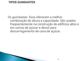 Os guindastes fixos oferecem a melhor
combinação de altura e capacidade. São usados
freqüentemente na construção de edifícios altos e
em usinas de açúcar e álcool para
descarregamento de cana de açúcar.
18
TIPOS GUINDASTES
 