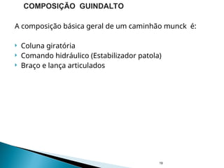 A composição básica geral de um caminhão munck é:
 Coluna giratória
 Comando hidráulico (Estabilizador patola)
 Braço e lança articulados
19
COMPOSIÇÃO GUINDALTO
 