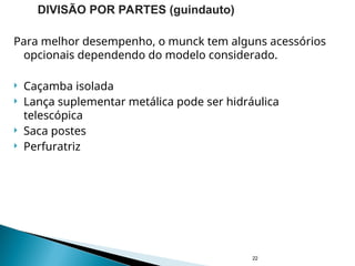 Para melhor desempenho, o munck tem alguns acessórios
opcionais dependendo do modelo considerado.
 Caçamba isolada
 Lança suplementar metálica pode ser hidráulica
telescópica
 Saca postes
 Perfuratriz
22
DIVISÃO POR PARTES (guindauto)
 