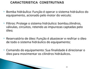  Bomba hidráulica: Função é operar o sistema hidráulico do
equipamento, acionado pelo motor do veiculo;
 Filtros: Protege o sistema hidráulico: bomba,cilindros,
válvulas, circuitos, retendo as impurezas captadas pelo
óleo;
 Reservatório de óleo: Função é abastecer e resfriar o óleo
de todo o sistema hidráulico do equipamento;
 Comando do equipamento: Sua finalidade é direcionar o
óleo para movimentar os cilindros hidráulicos.
23
CARACTERISTICA CONSTRUTIVAS
 