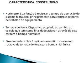  Horimetro: Sua função é registrar o tempo de operação do
sistema hidráulico, principalmente para controle de horas
de trabalho do equipamento
 Tomada de força: Dispositivo acoplado ao cambio do
veículo que tem como finalidade acionar, através do eixo
cardam a bomba hidráulica
 Eixo do cardam: Sua função é transmitir o movimento
rotativo da tomada de força para bomba hidráulica
25
CARACTERISTICA CONSTRUTIVAS
 