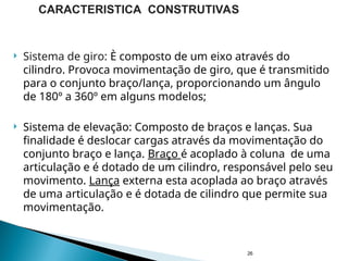  Sistema de giro: È composto de um eixo através do
cilindro. Provoca movimentação de giro, que é transmitido
para o conjunto braço/lança, proporcionando um ângulo
de 180º a 360º em alguns modelos;
 Sistema de elevação: Composto de braços e lanças. Sua
finalidade é deslocar cargas através da movimentação do
conjunto braço e lança. Braço é acoplado à coluna de uma
articulação e é dotado de um cilindro, responsável pelo seu
movimento. Lança externa esta acoplada ao braço através
de uma articulação e é dotada de cilindro que permite sua
movimentação.
26
CARACTERISTICA CONSTRUTIVAS
 