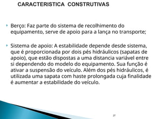  Berço: Faz parte do sistema de recolhimento do
equipamento, serve de apoio para a lança no transporte;
 Sistema de apoio: A estabilidade depende desde sistema,
que é proporcionada por dois pés hidráulicos (sapatas de
apoio), que estão dispostas a uma distancia variável entre
si dependendo do modelo do equipamento. Sua função é
ativar a suspensão do veículo. Além dos pés hidráulicos, é
utilizada uma sapata com haste prolongada cuja finalidade
é aumentar a estabilidade do veículo.
27
CARACTERISTICA CONSTRUTIVAS
 