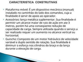  Plataforma móvel: É um dispositivo mecânico (manual)
instalado no caminhão do lado dos comandos, cuja a
finalidade é servir de apoio ao operador.
 Acessórios: lança metálica suplementar. Sua finalidade é
permitir um alcance maior de raio de ação em ate 3
metros, porém há uma conseqüente redução de
capacidade de carga. Sempre utilizada quando o serviço a
ser realizado requer um aumento no alcance vertical ou
horizontal;
 Guincho: Composto de um motor hidráulico de velocidade
variável e duplo sentido de rotação. Sua finalidade é
diminuir o esforço nos cilindros do braço e da lança
durante a elevação de carga.
28
CARACTERISTICA CONSTRUTIVAS
 