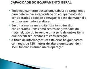  Todo equipamento possui uma tabela de carga, onde
para determinar a capacidade do equipamento são
considerados o raio de operação, o peso do material a
ser movimentado e a altura.
 Em uma analise mais criteriosa também são
considerados itens como centro de gravidade do
material, tipo do terreno e uma serie de outros itens
que devem ser levados em consideração.
 A titulo de informação: Em estaleiros há guindastes
com mais de 120 metros de altura que suspendem
1500 toneladas numa única operação.
30
CAPACIDADE DO EQUIPAMENTO GERAL
 