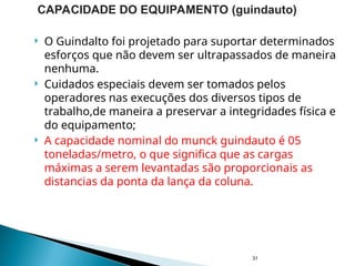  O Guindalto foi projetado para suportar determinados
esforços que não devem ser ultrapassados de maneira
nenhuma.
 Cuidados especiais devem ser tomados pelos
operadores nas execuções dos diversos tipos de
trabalho,de maneira a preservar a integridades física e
do equipamento;
 A capacidade nominal do munck guindauto é 05
toneladas/metro, o que significa que as cargas
máximas a serem levantadas são proporcionais as
distancias da ponta da lança da coluna.
31
CAPACIDADE DO EQUIPAMENTO (guindauto)
 