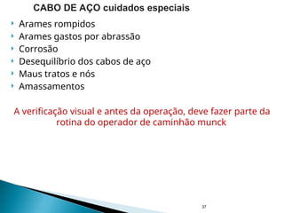  Arames rompidos
 Arames gastos por abrassão
 Corrosão
 Desequilíbrio dos cabos de aço
 Maus tratos e nós
 Amassamentos
A verificação visual e antes da operação, deve fazer parte da
rotina do operador de caminhão munck
37
CABO DE AÇO cuidados especiais
 