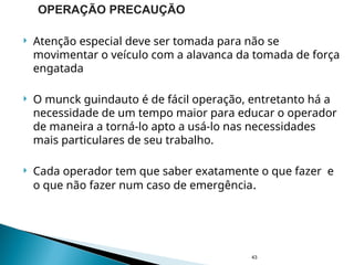  Atenção especial deve ser tomada para não se
movimentar o veículo com a alavanca da tomada de força
engatada
 O munck guindauto é de fácil operação, entretanto há a
necessidade de um tempo maior para educar o operador
de maneira a torná-lo apto a usá-lo nas necessidades
mais particulares de seu trabalho.
 Cada operador tem que saber exatamente o que fazer e
o que não fazer num caso de emergência.
43
OPERAÇÃO PRECAUÇÃO
 