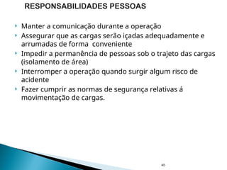  Manter a comunicação durante a operação
 Assegurar que as cargas serão içadas adequadamente e
arrumadas de forma conveniente
 Impedir a permanência de pessoas sob o trajeto das cargas
(isolamento de área)
 Interromper a operação quando surgir algum risco de
acidente
 Fazer cumprir as normas de segurança relativas á
movimentação de cargas.
45
RESPONSABILIDADES PESSOAS
 