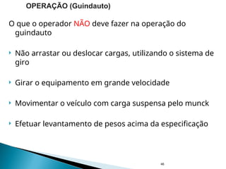 O que o operador NÃO deve fazer na operação do
guindauto
 Não arrastar ou deslocar cargas, utilizando o sistema de
giro
 Girar o equipamento em grande velocidade
 Movimentar o veículo com carga suspensa pelo munck
 Efetuar levantamento de pesos acima da especificação
46
OPERAÇÃO (Guindauto)
 
