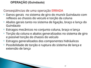 Conseqüências de uma operação ERRADA
 Danos gerais no sistema de giro do munck Guindauto com
reflexos ao chassis do veiculo e torção da coluna
 Abalos gerais tanto no sistema de ligação, braço e lança do
Guindauto
 Estragos mecânicos no conjunto coluna, braço e lança
 Torção da coluna e abalos generalizados no sistema de giro
e possível torção do chassis do veículo
 Estragos generalizados dos componentes hidráulicos
 Possibilidade de torção e ruptura do sistema de lança e
extensão de lança
47
OPERAÇÃO (Guindauto)
 