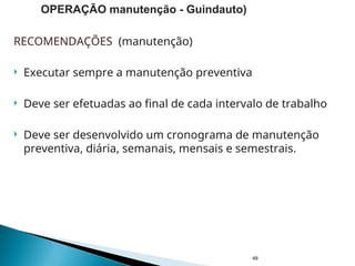 RECOMENDAÇÕES (manutenção)
 Executar sempre a manutenção preventiva
 Deve ser efetuadas ao final de cada intervalo de trabalho
 Deve ser desenvolvido um cronograma de manutenção
preventiva, diária, semanais, mensais e semestrais.
49
OPERAÇÃO manutenção - Guindauto)
 