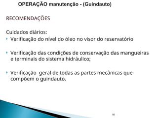 RECOMENDAÇÕES
Cuidados diários:
 Verificação do nível do óleo no visor do reservatório
 Verificação das condições de conservação das mangueiras
e terminais do sistema hidráulico;
 Verificação geral de todas as partes mecânicas que
compõem o guindauto.
50
OPERAÇÃO manutenção - (Guindauto)
 