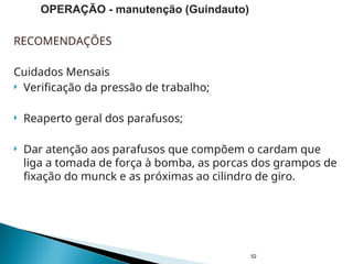 RECOMENDAÇÕES
Cuidados Mensais
 Verificação da pressão de trabalho;
 Reaperto geral dos parafusos;
 Dar atenção aos parafusos que compõem o cardam que
liga a tomada de força à bomba, as porcas dos grampos de
fixação do munck e as próximas ao cilindro de giro.
52
OPERAÇÃO - manutenção (Guindauto)
 