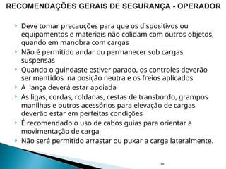  Deve tomar precauções para que os dispositivos ou
equipamentos e materiais não colidam com outros objetos,
quando em manobra com cargas
 Não é permitido andar ou permanecer sob cargas
suspensas
 Quando o guindaste estiver parado, os controles deverão
ser mantidos na posição neutra e os freios aplicados
 A lança deverá estar apoiada
 As ligas, cordas, roldanas, cestas de transbordo, grampos
manilhas e outros acessórios para elevação de cargas
deverão estar em perfeitas condições
 É recomendado o uso de cabos guias para orientar a
movimentação de carga
 Não será permitido arrastar ou puxar a carga lateralmente.
56
RECOMENDAÇÕES GERAIS DE SEGURANÇA - OPERADOR
 