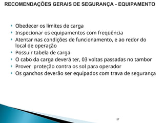  Obedecer os limites de carga
 Inspecionar os equipamentos com freqüência
 Atentar nas condições de funcionamento, e ao redor do
local de operação
 Possuir tabela de carga
 O cabo da carga deverá ter, 03 voltas passadas no tambor
 Prover proteção contra os sol para operador
 Os ganchos deverão ser equipados com trava de segurança
57
RECOMENDAÇÕES GERAIS DE SEGURANÇA - EQUIPAMENTO
 