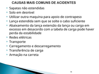  Sapatas não estendidas
 Solo em desnível
 Utilizar outra maquina para apoio de contrapeso
 Lança estendida sem que se solte o cabo suficiente
 Abaixamento da lança extensão da lança ou carga em
excesso em desacordo com a tabela de carga pode haver
perda da estabilidade
 Redes elétricas
 Transporte
 Carregamento e descarregamento
 Transferência de carga
 Armação na carreta
58
CAUSAS MAIS COMUNS DE ACIDENTES
 