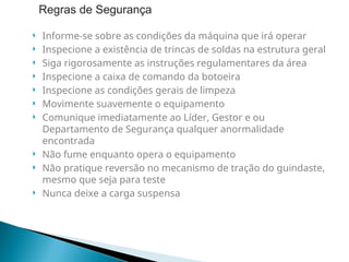  Informe-se sobre as condições da máquina que irá operar
 Inspecione a existência de trincas de soldas na estrutura geral
 Siga rigorosamente as instruções regulamentares da área
 Inspecione a caixa de comando da botoeira
 Inspecione as condições gerais de limpeza
 Movimente suavemente o equipamento
 Comunique imediatamente ao Líder, Gestor e ou
Departamento de Segurança qualquer anormalidade
encontrada
 Não fume enquanto opera o equipamento
 Não pratique reversão no mecanismo de tração do guindaste,
mesmo que seja para teste
 Nunca deixe a carga suspensa
Regras de Segurança
 