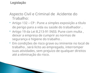 Aspecto Civil e Criminal de Acidente do
Trabalho:
 Artigo 132 – CP : Pune a simples exposição a título
de perigo para a vida ou saúde do trabalhador .
 Artigo 19 da Lei 8.213-91 INSS: Pune com multa ,
deixar a empresa de cumprir as normas de
segurança e higiene do trabalho .
 Em condições de risco grave ou iminente no local de
trabalho , será lícito ao empregado, interromper
suas atividades, sem prejuízo de qualquer direitos
até a eliminação do risco.
Legislação
 