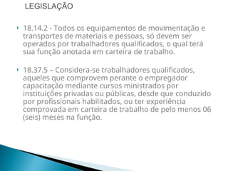  18.14.2 - Todos os equipamentos de movimentação e
transportes de materiais e pessoas, só devem ser
operados por trabalhadores qualificados, o qual terá
sua função anotada em carteira de trabalho.
 18.37.5 – Considera-se trabalhadores qualificados,
aqueles que comprovem perante o empregador
capacitação mediante cursos ministrados por
instituições privadas ou públicas, desde que conduzido
por profissionais habilitados, ou ter experiência
comprovada em carteira de trabalho de pelo menos 06
(seis) meses na função.
LEGISLAÇÃO
 