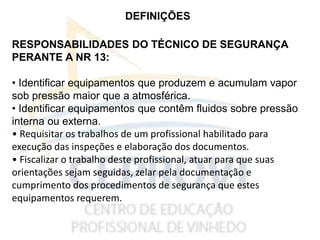 DEFINIÇÕES
RESPONSABILIDADES DO TÉCNICO DE SEGURANÇA
PERANTE A NR 13:
• Identificar equipamentos que produzem e acumulam vapor
sob pressão maior que a atmosférica.
• Identificar equipamentos que contêm fluidos sobre pressão
interna ou externa.
• Requisitar os trabalhos de um profissional habilitado para
execução das inspeções e elaboração dos documentos.
• Fiscalizar o trabalho deste profissional, atuar para que suas
orientações sejam seguidas, zelar pela documentação e
cumprimento dos procedimentos de segurança que estes
equipamentos requerem.
 