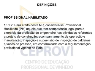 DEFINIÇÕES
PROFISSIONAL HABILITADO
13.1.2. Para efeito desta NR, considera-se Profissional
Habilitado (PH) aquele que tem competência legal para o
exercício da profissão de engenheiro nas atividades referentes
a projeto de construção, acompanhamento de operação e
manutenção, inspeção e supervisão de inspeção de caldeiras
e vasos de pressão, em conformidade com a regulamentação
profissional vigente no País.
 