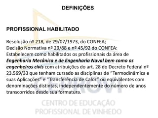DEFINIÇÕES
PROFISSIONAL HABILITADO
Resolução nº 218, de 29/07/1973, do CONFEA;
Decisão Normativa nº 29/88 e nº 45/92 do CONFEA:
Estabelecem como habilitados os profissionais da área de
Engenharia Mecânica e de Engenharia Naval bem como os
engenheiros civis com atribuições do art. 28 do Decreto Federal nº
23.569/33 que tenham cursado as disciplinas de “Termodinâmica e
suas Aplicações” e “Transferência de Calor” ou equivalentes com
denominações distintas, independentemente do número de anos
transcorridos desde sua formatura.
 