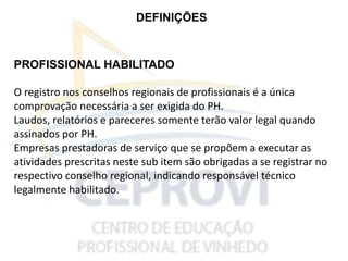 DEFINIÇÕES
PROFISSIONAL HABILITADO
O registro nos conselhos regionais de profissionais é a única
comprovação necessária a ser exigida do PH.
Laudos, relatórios e pareceres somente terão valor legal quando
assinados por PH.
Empresas prestadoras de serviço que se propõem a executar as
atividades prescritas neste sub item são obrigadas a se registrar no
respectivo conselho regional, indicando responsável técnico
legalmente habilitado.
 