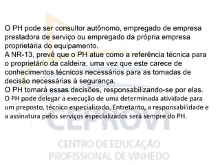 O PH pode ser consultor autônomo, empregado de empresa
prestadora de serviço ou empregado da própria empresa
proprietária do equipamento.
A NR-13, prevê que o PH atue como a referência técnica para
o proprietário da caldeira, uma vez que este carece de
conhecimentos técnicos necessários para as tomadas de
decisão necessárias à segurança.
O PH tomará essas decisões, responsabilizando-se por elas.
O PH pode delegar a execução de uma determinada atividade para
um preposto, técnico especializado. Entretanto, a responsabilidade e
a assinatura pelos serviços especializados será sempre do PH.
 