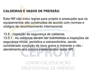 CALDEIRAS E VASOS DE PRESSÃO
Esta NR não inclui regras para projeto e pressupõe que os
equipamentos são construídos de acordo com normas e
códigos de reconhecimento internacional.
13.5 - Inspeção de segurança de caldeiras.
13.5.1 - As caldeiras devem ser submetidas a inspeções de
segurança inicial, periódica e extraordinária, sendo
considerado condição de risco grave e iminente o não -
atendimento aos prazos estabelecidos nesta NR.
 