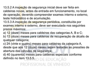 13.5.2 A inspeção de segurança inicial deve ser feita em
caldeiras novas, antes da entrada em funcionamento, no local
de operação, devendo compreender exames interno e externo,
teste hidrostático e de acumulação.
13.5.3 A inspeção de segurança periódica, constituída por
exames interno e externo, deve ser executada nos seguintes
prazos máximos:
a) 12 (doze) meses para caldeiras das categorias A, B e C;
b) 12 (doze) meses para caldeiras de recuperação de álcalis de
qualquer categoria;
c) 24 (vinte e quatro) meses para caldeiras da categoria A,
desde que aos 12 (doze) meses sejam testadas as pressões de
abertura das válvulas de segurança;
d) 40 (quarenta) meses para caldeiras especiais conforme
definido no item 13.5.5.
 