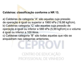 Caldeiras: classificação conforme a NR 13.
a) Caldeiras da categoria “A” são aquelas cuja pressão
de operação é igual ou superior a 1960 kPa (19,98 kgf/cm).
b) Caldeiras categoria “C” são aquelas cuja pressão de
operação é igual ou inferior a 588 kPa (5,99 kgf/cm) e o volume
é igual ou inferior a 100 litros.
c) Caldeiras categoria “B” são todas aquelas que não se
enquadram nas categorias anteriores.
 