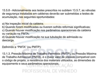 13.5.8 - Adicionalmente aos testes prescritos no subitem 13.5.7, as válvulas
de segurança instaladas em caldeiras deverão ser submetidas a testes de
acumulação, nas seguintes oportunidades:
a) Na inspeção inicial da caldeira;
b) Quando forem modificadas ou tiverem sofrido reformas significativas;
c) Quando houver modificação nos parâmetros operacionais da caldeira
ou variação na PMTA;
d) Quando houver modificação na sua tubulação de admissão ou
descarga.
Definindo a “PMTA” (ou PMTP):
13.1.3. Pressão Máxima de Trabalho Permitida (PMTP), ou Pressão Máxima
de Trabalho Admissível (PMTA), é o maior valor de pressão compatível com
o código de projeto, a resistência dos materiais utilizados, as dimensões do
equipamento e seus parâmetros operacionais.
 