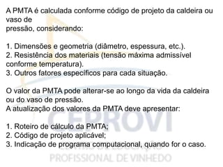 A PMTA é calculada conforme código de projeto da caldeira ou
vaso de
pressão, considerando:
1. Dimensões e geometria (diâmetro, espessura, etc.).
2. Resistência dos materiais (tensão máxima admissível
conforme temperatura).
3. Outros fatores específicos para cada situação.
O valor da PMTA pode alterar-se ao longo da vida da caldeira
ou do vaso de pressão.
A atualização dos valores da PMTA deve apresentar:
1. Roteiro de cálculo da PMTA;
2. Código de projeto aplicável;
3. Indicação de programa computacional, quando for o caso.
 
