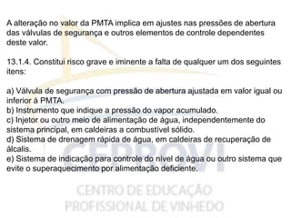A alteração no valor da PMTA implica em ajustes nas pressões de abertura
das válvulas de segurança e outros elementos de controle dependentes
deste valor.
13.1.4. Constitui risco grave e iminente a falta de qualquer um dos seguintes
itens:
a) Válvula de segurança com pressão de abertura ajustada em valor igual ou
inferior à PMTA.
b) Instrumento que indique a pressão do vapor acumulado.
c) Injetor ou outro meio de alimentação de água, independentemente do
sistema principal, em caldeiras a combustível sólido.
d) Sistema de drenagem rápida de água, em caldeiras de recuperação de
álcalis.
e) Sistema de indicação para controle do nível de água ou outro sistema que
evite o superaquecimento por alimentação deficiente.
 
