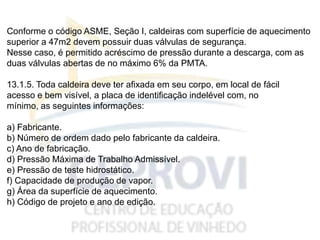 Conforme o código ASME, Seção I, caldeiras com superfície de aquecimento
superior a 47m2 devem possuir duas válvulas de segurança.
Nesse caso, é permitido acréscimo de pressão durante a descarga, com as
duas válvulas abertas de no máximo 6% da PMTA.
13.1.5. Toda caldeira deve ter afixada em seu corpo, em local de fácil
acesso e bem visível, a placa de identificação indelével com, no
mínimo, as seguintes informações:
a) Fabricante.
b) Número de ordem dado pelo fabricante da caldeira.
c) Ano de fabricação.
d) Pressão Máxima de Trabalho Admissível.
e) Pressão de teste hidrostático.
f) Capacidade de produção de vapor.
g) Área da superfície de aquecimento.
h) Código de projeto e ano de edição.
 