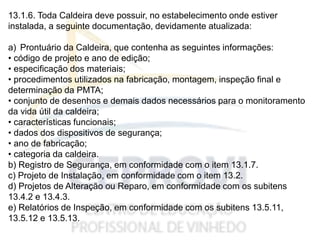 13.1.6. Toda Caldeira deve possuir, no estabelecimento onde estiver
instalada, a seguinte documentação, devidamente atualizada:
a) Prontuário da Caldeira, que contenha as seguintes informações:
• código de projeto e ano de edição;
• especificação dos materiais;
• procedimentos utilizados na fabricação, montagem, inspeção final e
determinação da PMTA;
• conjunto de desenhos e demais dados necessários para o monitoramento
da vida útil da caldeira;
• características funcionais;
• dados dos dispositivos de segurança;
• ano de fabricação;
• categoria da caldeira.
b) Registro de Segurança, em conformidade com o item 13.1.7.
c) Projeto de Instalação, em conformidade com o item 13.2.
d) Projetos de Alteração ou Reparo, em conformidade com os subitens
13.4.2 e 13.4.3.
e) Relatórios de Inspeção, em conformidade com os subitens 13.5.11,
13.5.12 e 13.5.13.
 