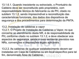 13.1.6.1. Quando inexistente ou extraviado, o Prontuário da
Caldeira deve ser reconstituído pelo proprietário, com
responsabilidade técnica do fabricante ou de PH, citado no
subitem 13.1.2, sendo imprescindível a reconstituição das
características funcionais, dos dados dos dispositivos de
segurança e dos procedimentos para determinação da PMTA.
13.2. Instalação de caldeiras a vapor
13.2.1. O Projeto de Instalação de Caldeiras a Vapor, no que
concerne ao atendimento desta NR, é de responsabilidade de
PH, conforme citado no subitem 13.1.2, e deve obedecer aos
aspectos de segurança, saúde e meio ambiente previstos nas
NRs, convenções e disposições legais aplicáveis.
13.2.2. As caldeiras de qualquer estabelecimento devem ser
instaladas em Casa de Caldeiras ou em local específico para tal
fim, denominado Área de Caldeiras.
 